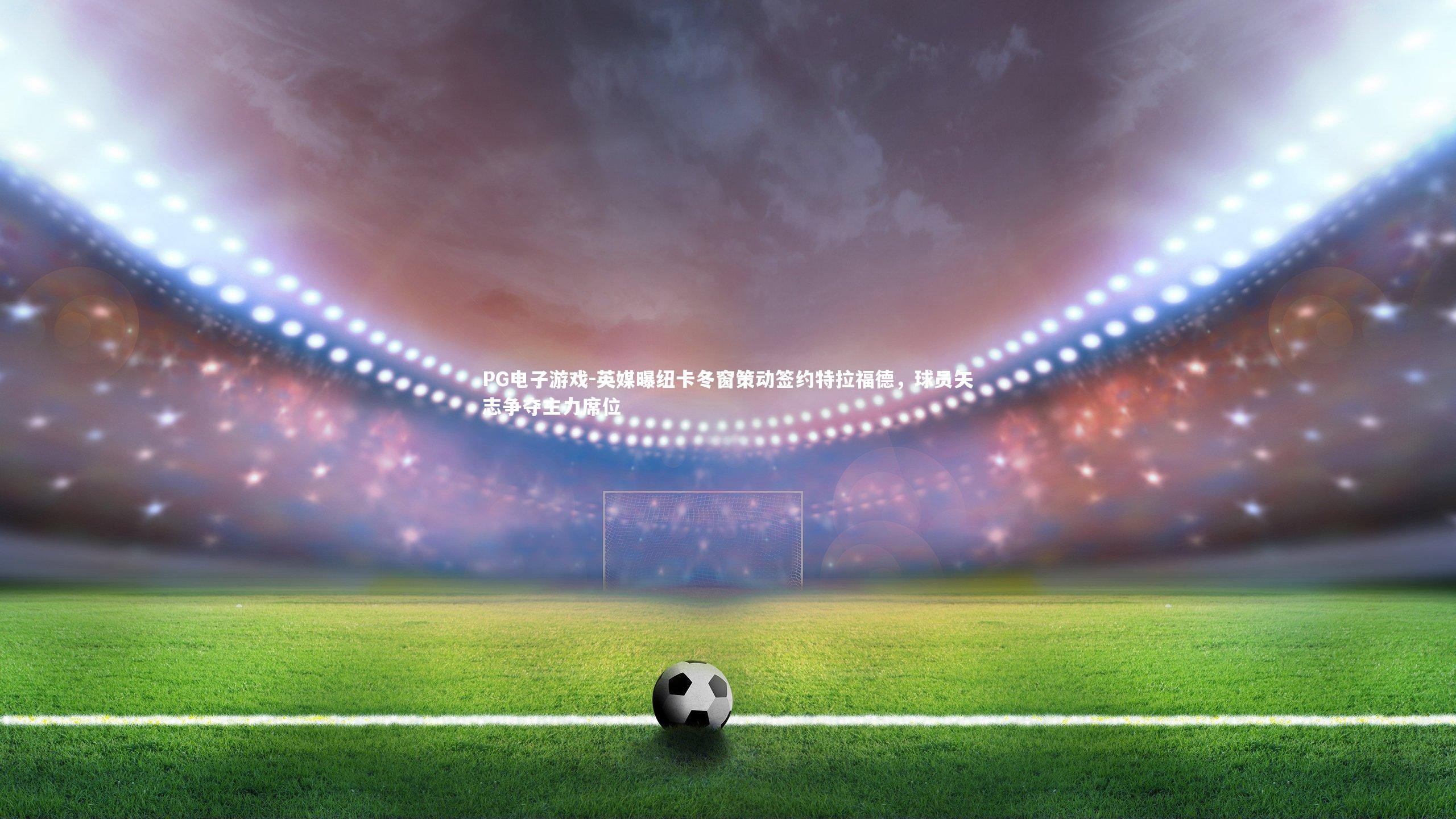 英媒曝纽卡冬窗策动签约特拉福德,球员矢志争夺主力席位