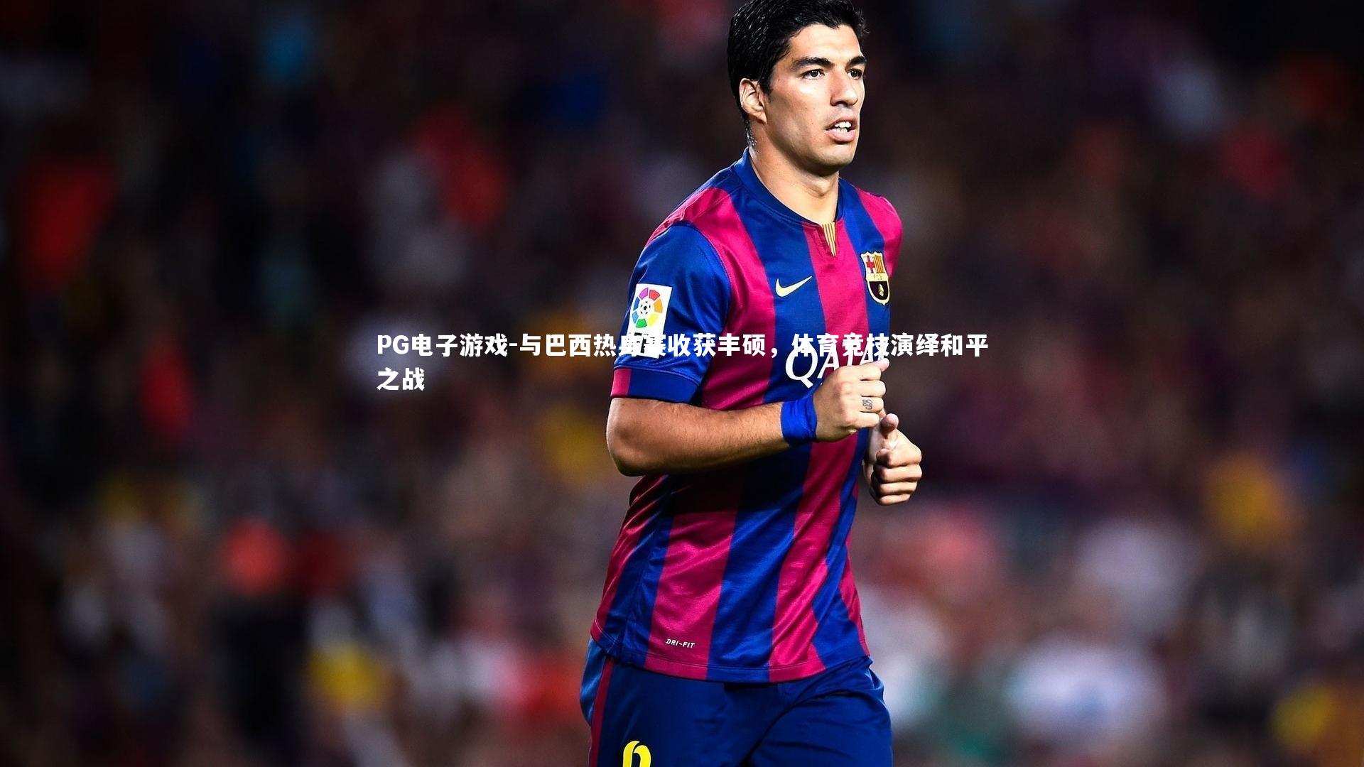 与巴西热身赛收获丰硕,体育竞技演绎和平之战